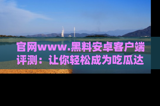 官网www.黑料安卓客户端评测：让你轻松成为吃瓜达人！