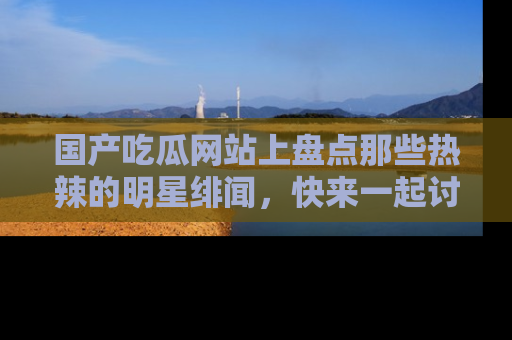 国产吃瓜网站上盘点那些热辣的明星绯闻，快来一起讨论吧！