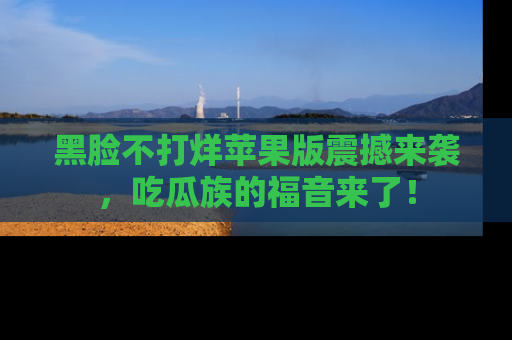 黑脸不打烊苹果版震撼来袭，吃瓜族的福音来了！