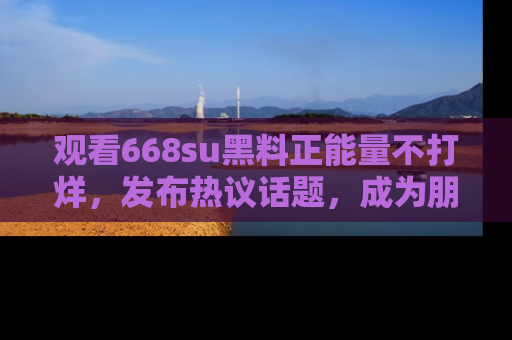 观看668su黑料正能量不打烊，发布热议话题，成为朋友圈焦点！