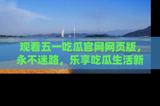 观看五一吃瓜官网网页版，永不迷路，乐享吃瓜生活新方式