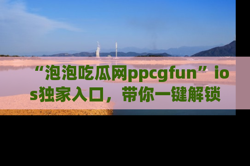 “泡泡吃瓜网ppcgfun”ios独家入口，带你一键解锁最新娱乐资讯，快来吃瓜！