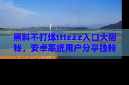 黑料不打烊tttzzz入口大揭秘，安卓系统用户分享独特的获取方式！