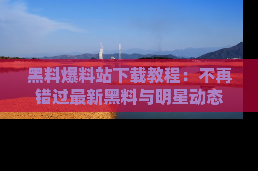 黑料爆料站下载教程：不再错过最新黑料与明星动态