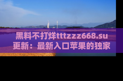 黑料不打烊tttzzz668.su更新：最新入口苹果的独家黑料，你不能错过的真相！