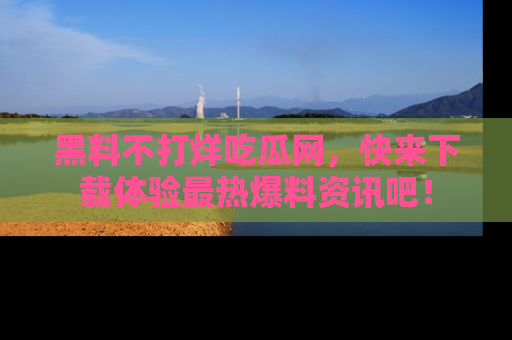 黑料不打烊吃瓜网，快来下载体验最热爆料资讯吧！
