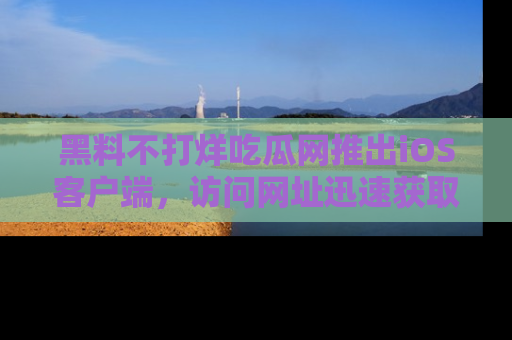 黑料不打烊吃瓜网推出iOS客户端，访问网址迅速获取独家八卦！