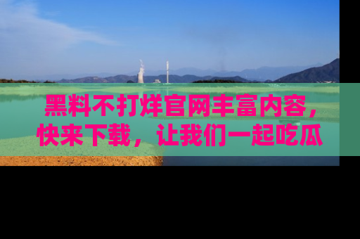 黑料不打烊官网丰富内容，快来下载，让我们一起吃瓜吧！