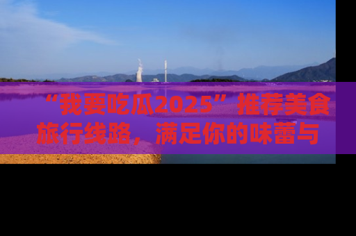 “我要吃瓜2025”推荐美食旅行线路，满足你的味蕾与好奇心
