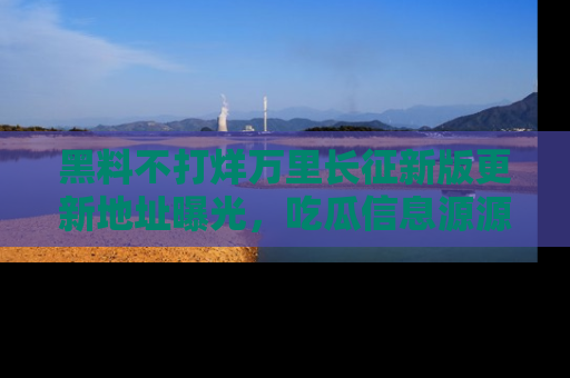 黑料不打烊万里长征新版更新地址曝光，吃瓜信息源源不断