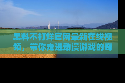 黑料不打烊官网最新在线视频，带你走进动漫游戏的奇幻与现实交汇处