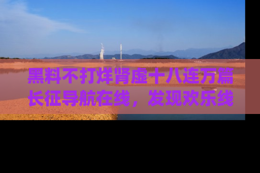 黑料不打烊肾虚十八连万篇长征导航在线，发现欢乐线路的最佳app推荐！