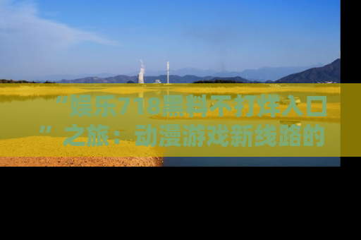 “娱乐718黑料不打烊入口”之旅：动漫游戏新线路的耀眼内幕曝光！