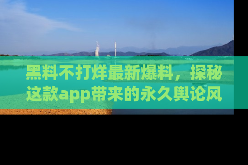 黑料不打烊最新爆料，探秘这款app带来的永久舆论风暴