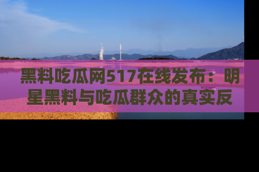 黑料吃瓜网517在线发布：明星黑料与吃瓜群众的真实反应