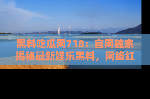 黑料吃瓜网718：官网独家揭秘最新娱乐黑料，网络红人齐聚一堂！
