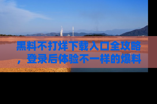 黑料不打烊下载入口全攻略，登录后体验不一样的爆料乐趣！