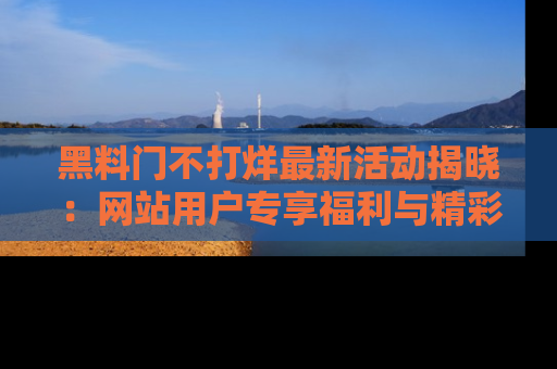 黑料门不打烊最新活动揭晓：网站用户专享福利与精彩内容抢先看