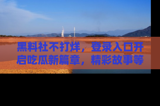 黑料社不打烊，登录入口开启吃瓜新篇章，精彩故事等你来发现！