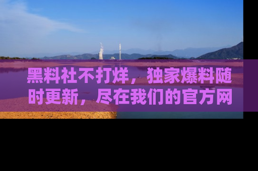 黑料社不打烊，独家爆料随时更新，尽在我们的官方网站网址！