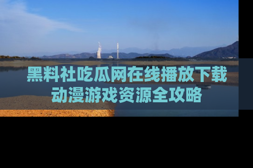 黑料社吃瓜网在线播放下载动漫游戏资源全攻略
