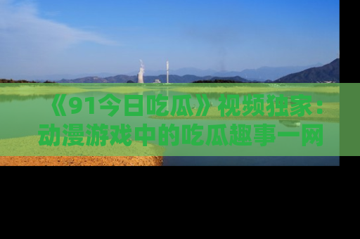 《91今日吃瓜》视频独家：动漫游戏中的吃瓜趣事一网打尽！