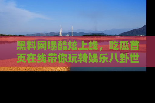 黑料网曝酷炫上线，吃瓜首页在线带你玩转娱乐八卦世界
