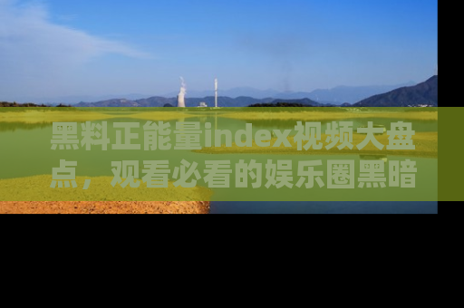 黑料正能量index视频大盘点，观看必看的娱乐圈黑暗与光明！