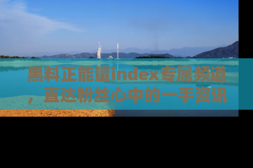 黑料正能量index专属频道，直达粉丝心中的一手资讯！