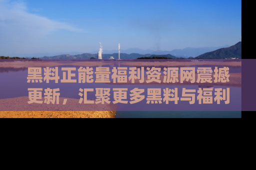 黑料正能量福利资源网震撼更新，汇聚更多黑料与福利！