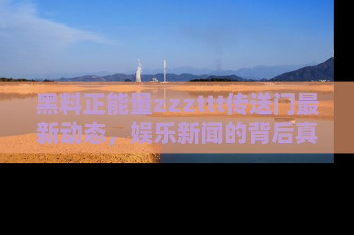 黑料正能量zzzttt传送门最新动态，娱乐新闻的背后真相尽在此处！