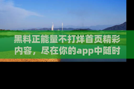 黑料正能量不打烊首页精彩内容，尽在你的app中随时观看