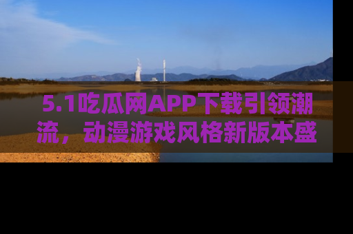 5.1吃瓜网APP下载引领潮流，动漫游戏风格新版本盛情发布！