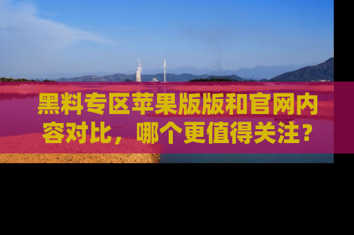 黑料专区苹果版版和官网内容对比,哪个更值得关注?