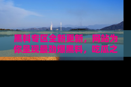 黑料专区全新更新，网站为你呈现最劲爆黑料，吃瓜之旅从这里开始！