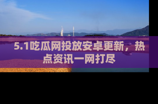 5.1吃瓜网投放安卓更新，热点资讯一网打尽