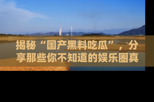 揭秘“国产黑料吃瓜”，分享那些你不知道的娱乐圈真实内幕！
