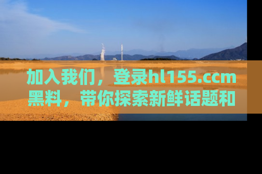 加入我们，登录hl155.ccm黑料，带你探索新鲜话题和黑料趣事！