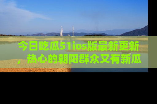 今日吃瓜51ios版最新更新,热心的朝阳群众又有新瓜要分享啦!