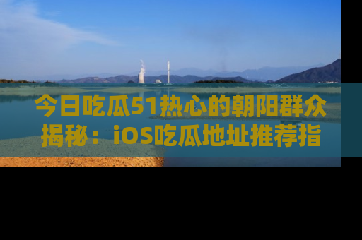今日吃瓜51热心的朝阳群众揭秘:iOS吃瓜地址推荐指南!