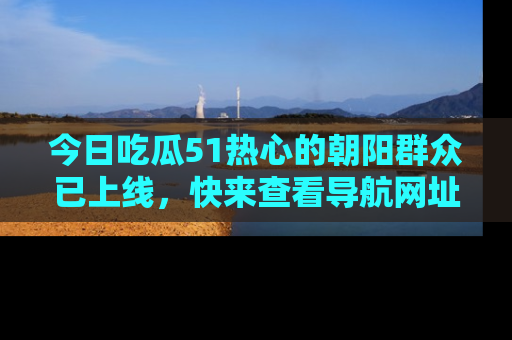 今日吃瓜51热心的朝阳群众已上线，快来查看导航网址，获取最新吃瓜资讯！