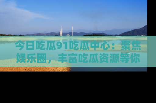 今日吃瓜91吃瓜中心：聚焦娱乐圈，丰富吃瓜资源等你解锁