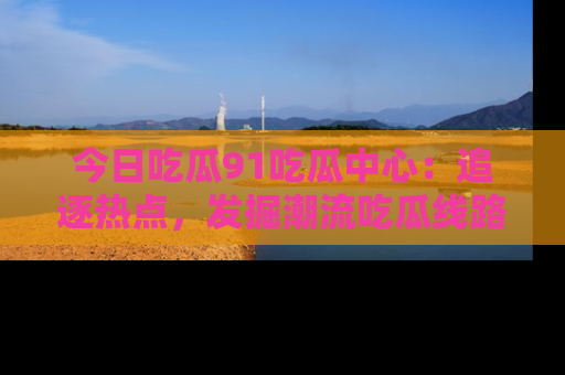 今日吃瓜91吃瓜中心：追逐热点，发掘潮流吃瓜线路！