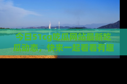 今日51cg吃瓜网站最新吃瓜动态,快来一起看看有趣的事情!