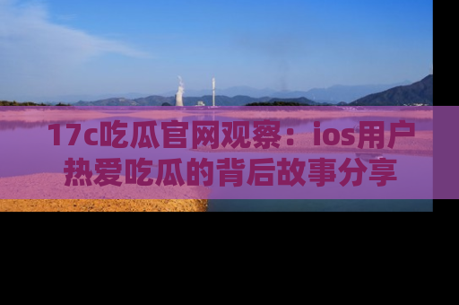 17c吃瓜官网观察：ios用户热爱吃瓜的背后故事分享