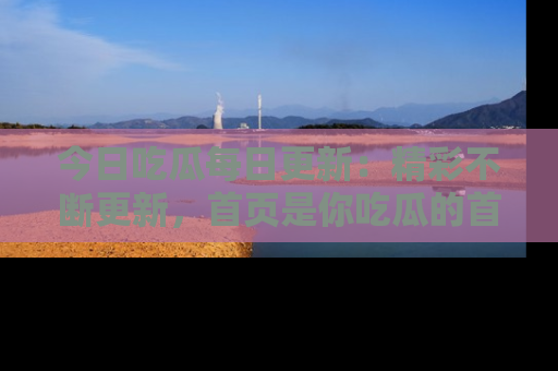 今日吃瓜每日更新：精彩不断更新，首页是你吃瓜的首选！