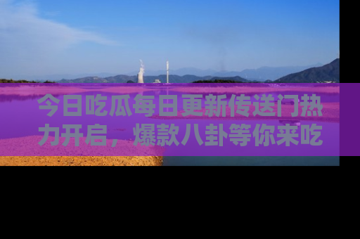 今日吃瓜每日更新传送门热力开启，爆款八卦等你来吃瓜