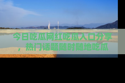 今日吃瓜网红吃瓜入口分享，热门话题随时随地吃瓜
