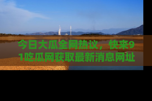 今日大瓜全网热议,快来91吃瓜网获取最新消息网址