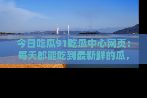 今日吃瓜91吃瓜中心网页：每天都能吃到最新鲜的瓜，八卦互动精彩无限！